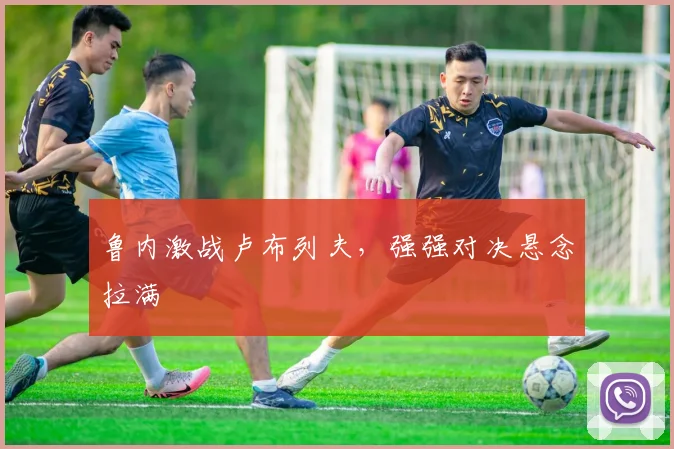 鲁内激战卢布列夫，强强对决悬念拉满