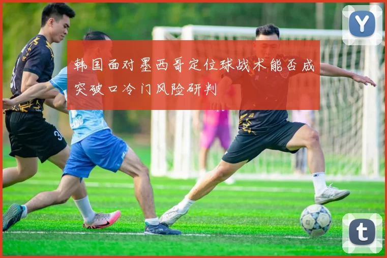 韩国面对墨西哥定位球战术能否成突破口冷门风险研判