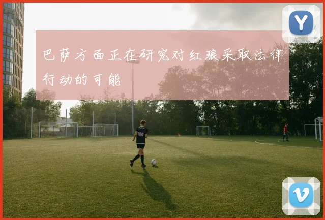 巴萨方面正在研究对红狼采取法律行动的可能