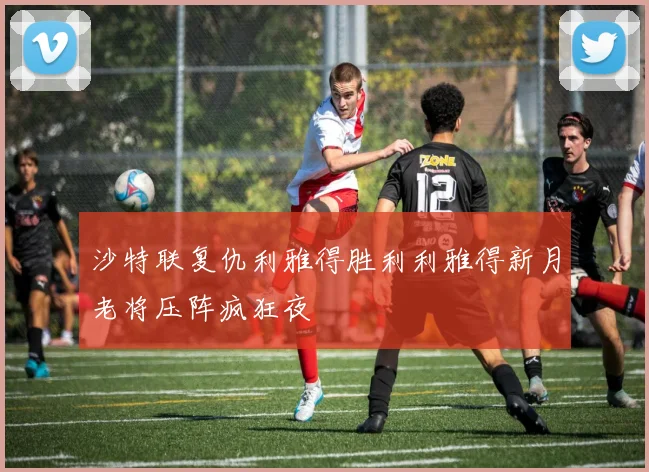 沙特联复仇利雅得胜利利雅得新月老将压阵疯狂夜
