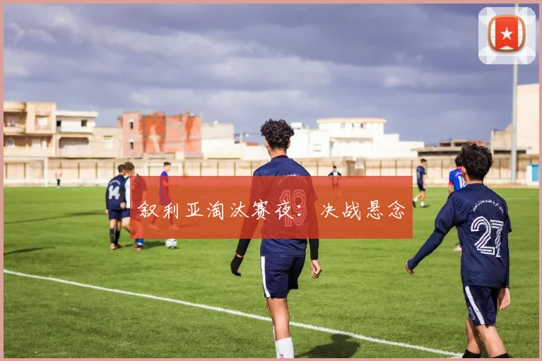 叙利亚淘汰赛夜：决战悬念