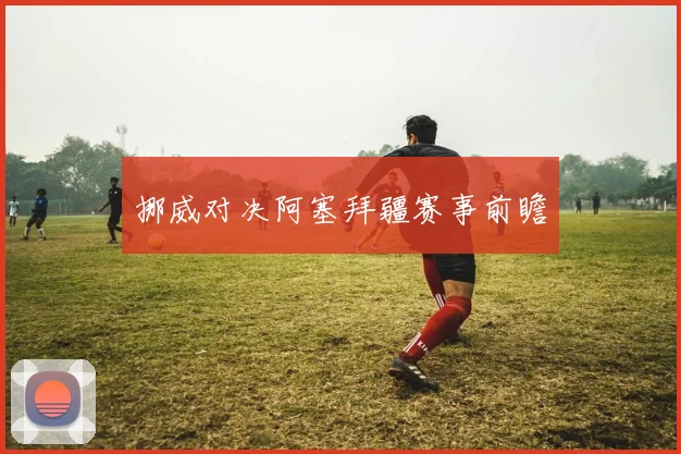 挪威对决阿塞拜疆赛事前瞻