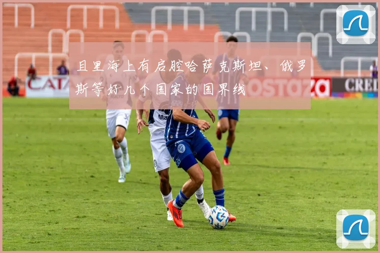 且里海上有启腔哈萨克斯坦、俄罗斯等好几个国家的国界线