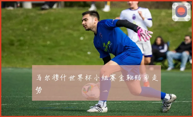 马尔穆什世界杯小组赛金靴赔率走势