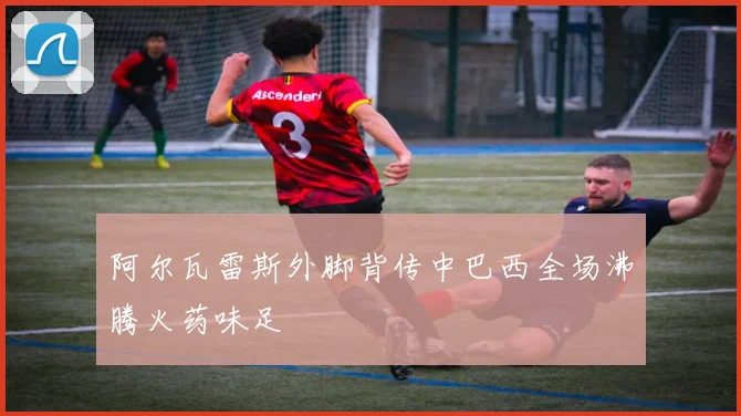 阿尔瓦雷斯外脚背传中巴西全场沸腾火药味足