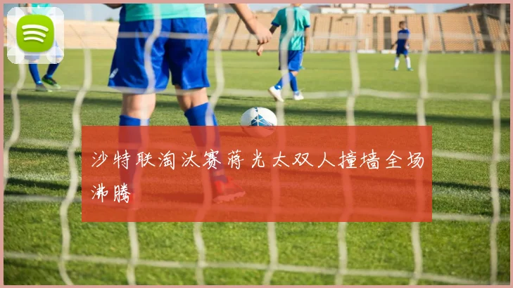 沙特联淘汰赛蒋光太双人撞墙全场沸腾
