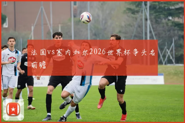法国vs塞内加尔2026世界杯争头名前瞻