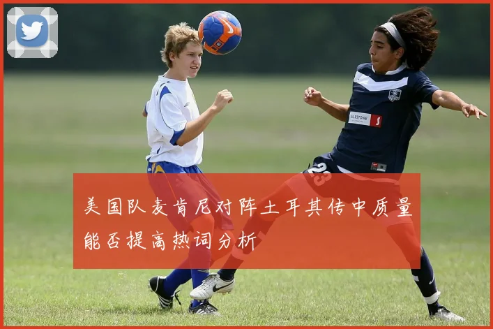 美国队麦肯尼对阵土耳其传中质量能否提高热词分析
