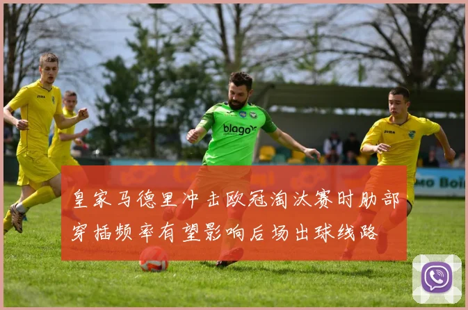 皇家马德里冲击欧冠淘汰赛时肋部穿插频率有望影响后场出球线路