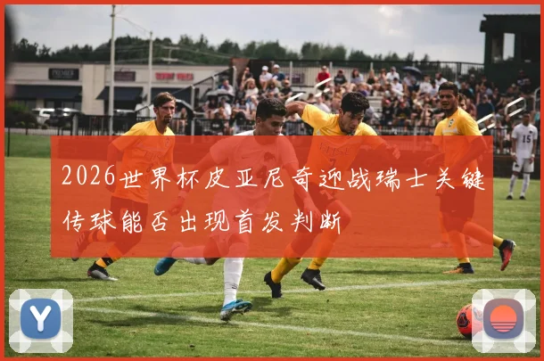 2026世界杯皮亚尼奇迎战瑞士关键传球能否出现首发判断