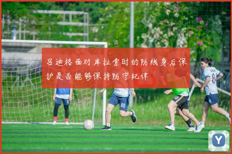 吕迪格面对库拉索时的防线身后保护是否能够保持防守纪律
