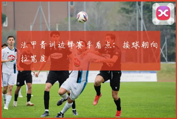 法甲青训边锋赛季看点:接球朝向拉宽度