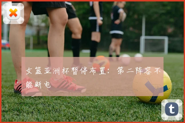 女篮亚洲杯暂停布置：第二阵容不能断电